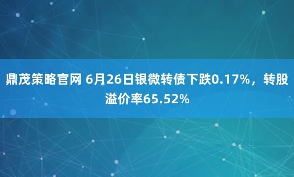 鼎茂策略官网 6月26日银微转债下跌0.17%，转股溢价率65.52%
