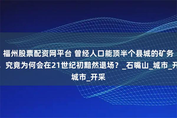 福州股票配资网平台 曾经人口能顶半个县城的矿务局,究竟为何会在21世纪初黯然退场?_石嘴山_城市_开采