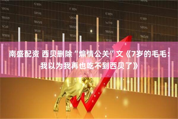 南盛配资 西贝删除“煽情公关”文《7岁的毛毛：我以为我再也吃不到西贝了》