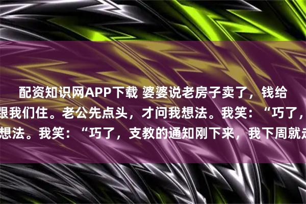 配资知识网APP下载 婆婆说老房子卖了，钱给小姑子当嫁妆，要搬来跟我们住。老公先点头，才问我想法。我笑：“巧了，支教的通知刚下来，我下周就走。”