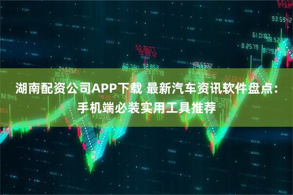 湖南配资公司APP下载 最新汽车资讯软件盘点：手机端必装实用工具推荐