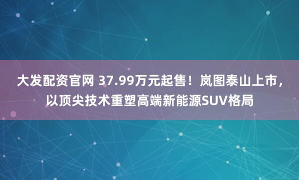 大发配资官网 37.99万元起售！岚图泰山上市，以顶尖技术重塑高端新能源SUV格局