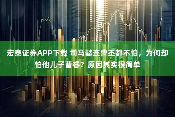 宏泰证券APP下载 司马懿连曹丕都不怕，为何却怕他儿子曹睿？原因其实很简单