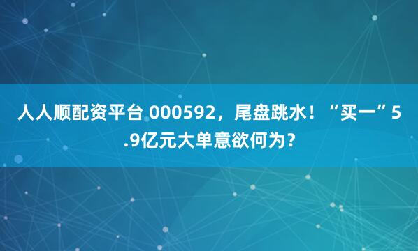 人人顺配资平台 000592，尾盘跳水！“买一”5.9亿元大单意欲何为？