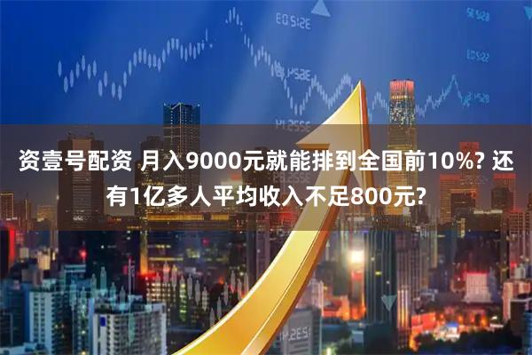 资壹号配资 月入9000元就能排到全国前10%? 还有1亿多人平均收入不足800元?