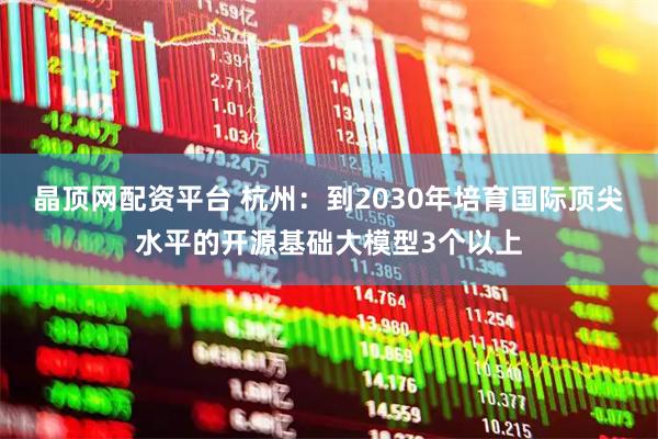 晶顶网配资平台 杭州：到2030年培育国际顶尖水平的开源基础大模型3个以上