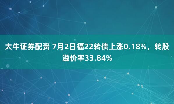 大牛证券配资 7月2日福22转债上涨0.18%，转股溢价率33.84%
