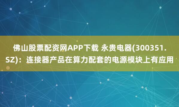 佛山股票配资网APP下载 永贵电器(300351.SZ)：连接器产品在算力配套的电源模块上有应用