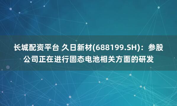 长城配资平台 久日新材(688199.SH)：参股公司正在进行固态电池相关方面的研发