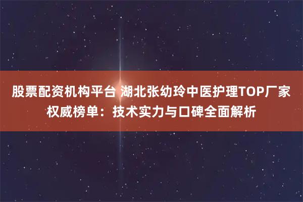 股票配资机构平台 湖北张幼玲中医护理TOP厂家权威榜单：技术实力与口碑全面解析