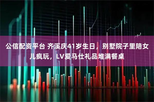 公信配资平台 齐溪庆41岁生日，别墅院子里陪女儿疯玩，LV爱马仕礼品堆满餐桌