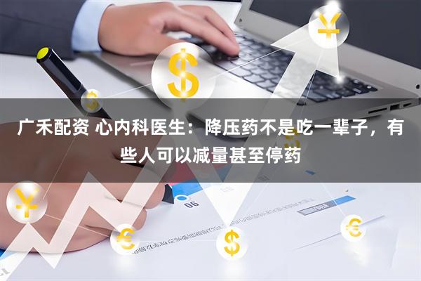 广禾配资 心内科医生：降压药不是吃一辈子，有些人可以减量甚至停药
