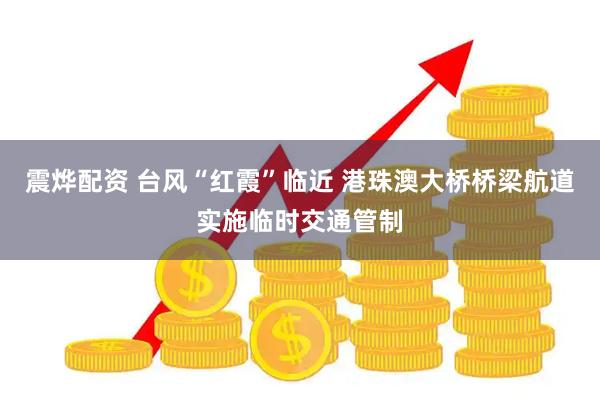 震烨配资 台风“红霞”临近 港珠澳大桥桥梁航道实施临时交通管制